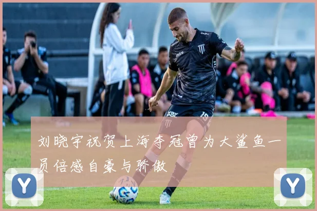 刘晓宇祝贺上海夺冠曾为大鲨鱼一员倍感自豪与骄傲
