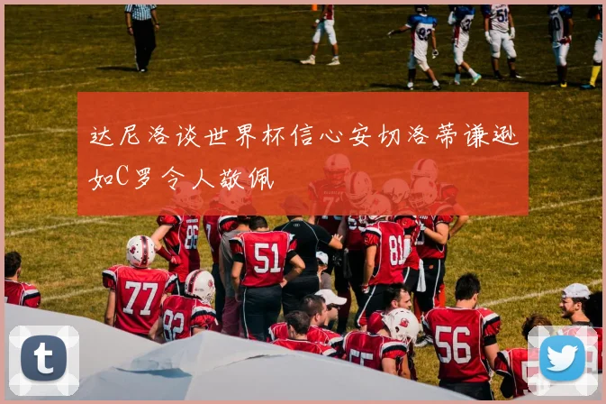 达尼洛谈世界杯信心安切洛蒂谦逊如C罗令人敬佩
