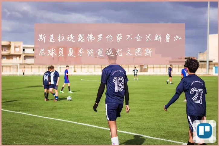 斯基拉透露佛罗伦萨不会买断鲁加尼球员夏季将重返尤文图斯
