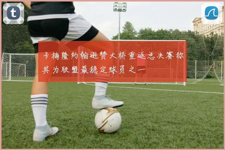 卡梅隆约翰逊赞大桥重返总决赛称其为联盟最稳定球员之一