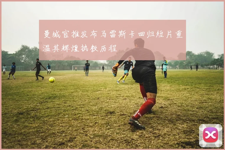 曼城官推发布马雷斯卡回归短片重温其辉煌执教历程