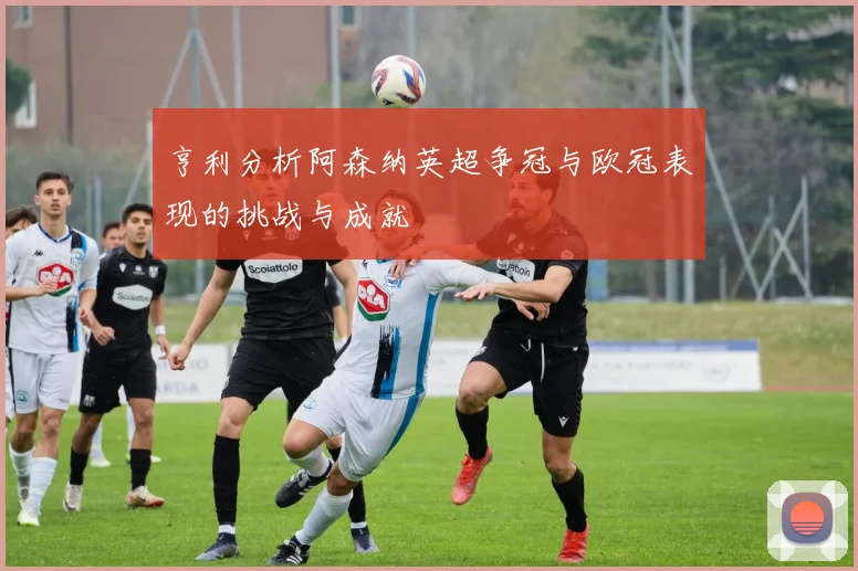 亨利分析阿森纳英超争冠与欧冠表现的挑战与成就