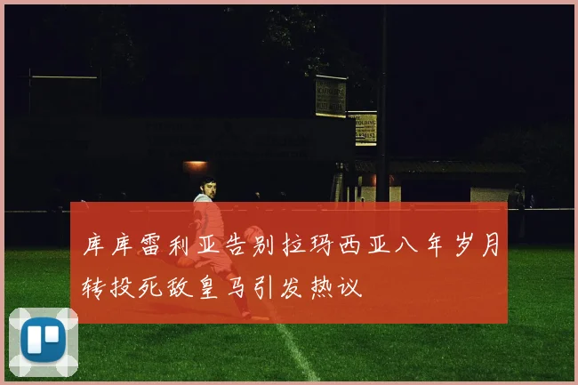 库库雷利亚告别拉玛西亚八年岁月转投死敌皇马引发热议