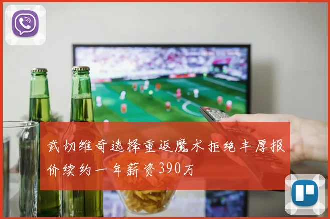 武切维奇选择重返魔术拒绝丰厚报价续约一年薪资390万