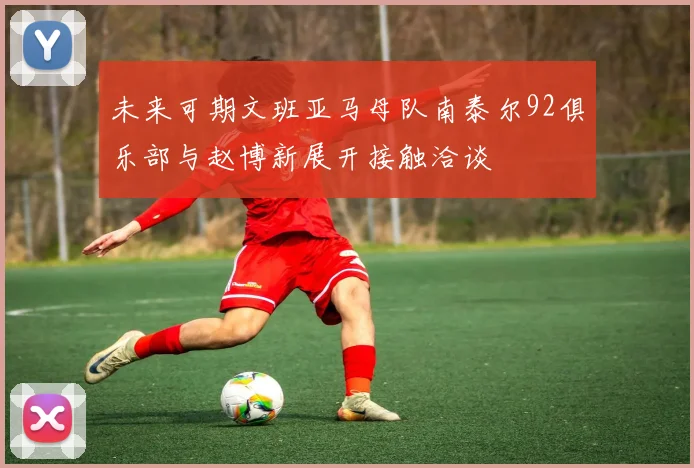 未来可期文班亚马母队南泰尔92俱乐部与赵博新展开接触洽谈