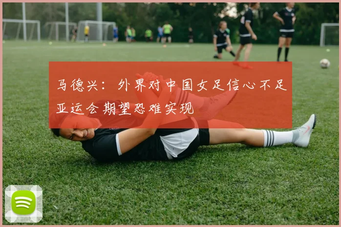 马德兴：外界对中国女足信心不足亚运会期望恐难实现