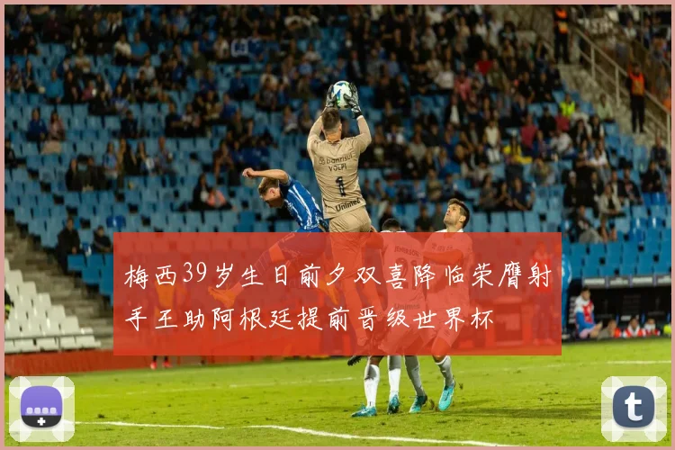 梅西39岁生日前夕双喜降临荣膺射手王助阿根廷提前晋级世界杯