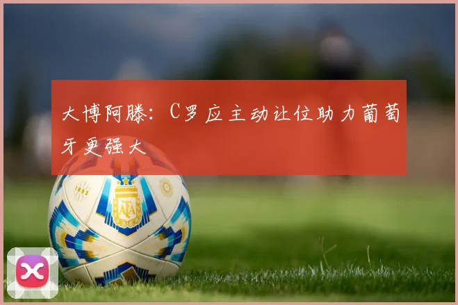 大博阿滕：C罗应主动让位助力葡萄牙更强大