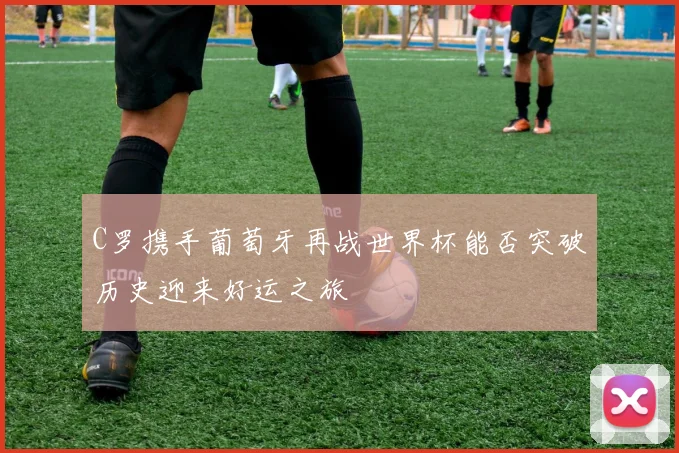 C罗携手葡萄牙再战世界杯能否突破历史迎来好运之旅