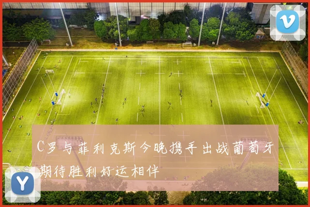 C罗与菲利克斯今晚携手出战葡萄牙期待胜利好运相伴