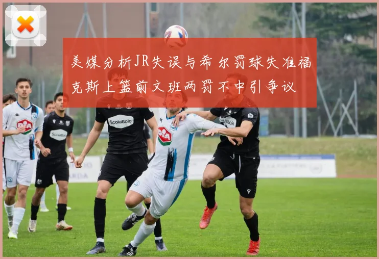 美媒分析JR失误与希尔罚球失准福克斯上篮前文班两罚不中引争议