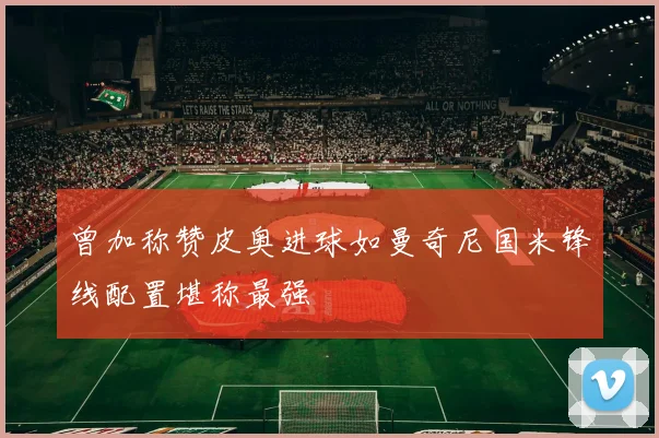 曾加称赞皮奥进球如曼奇尼国米锋线配置堪称最强