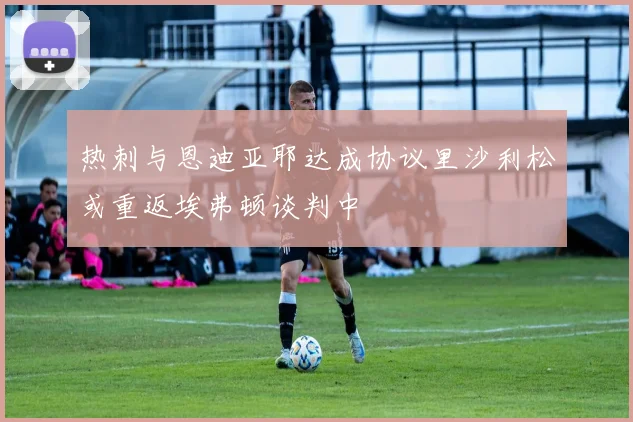 热刺与恩迪亚耶达成协议里沙利松或重返埃弗顿谈判中